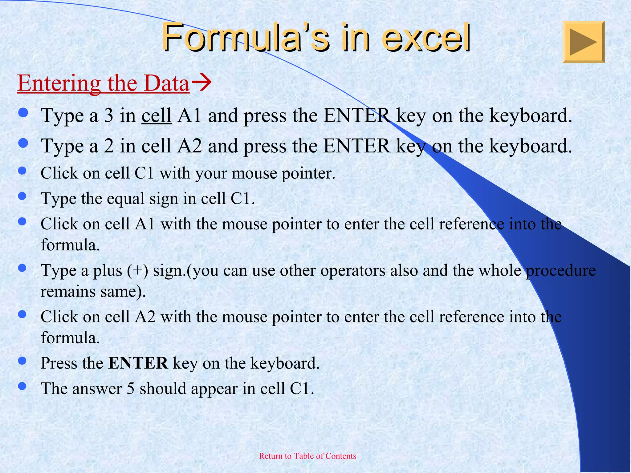 Return to Table of Contents
Formula’s in excelFormula’s in excel
Entering the Data
 Type a 3 in cell A1 and press the ENTER key on the keyboard.
 Type a 2 in cell A2 and press the ENTER key on the keyboard.
 Click on cell C1 with your mouse pointer.
 Type the equal sign in cell C1.
 Click on cell A1 with the mouse pointer to enter the cell reference into the
formula.
 Type a plus (+) sign.(you can use other operators also and the whole procedure
remains same).
 Click on cell A2 with the mouse pointer to enter the cell reference into the
formula.
 Press the ENTER key on the keyboard.
 The answer 5 should appear in cell C1.
 