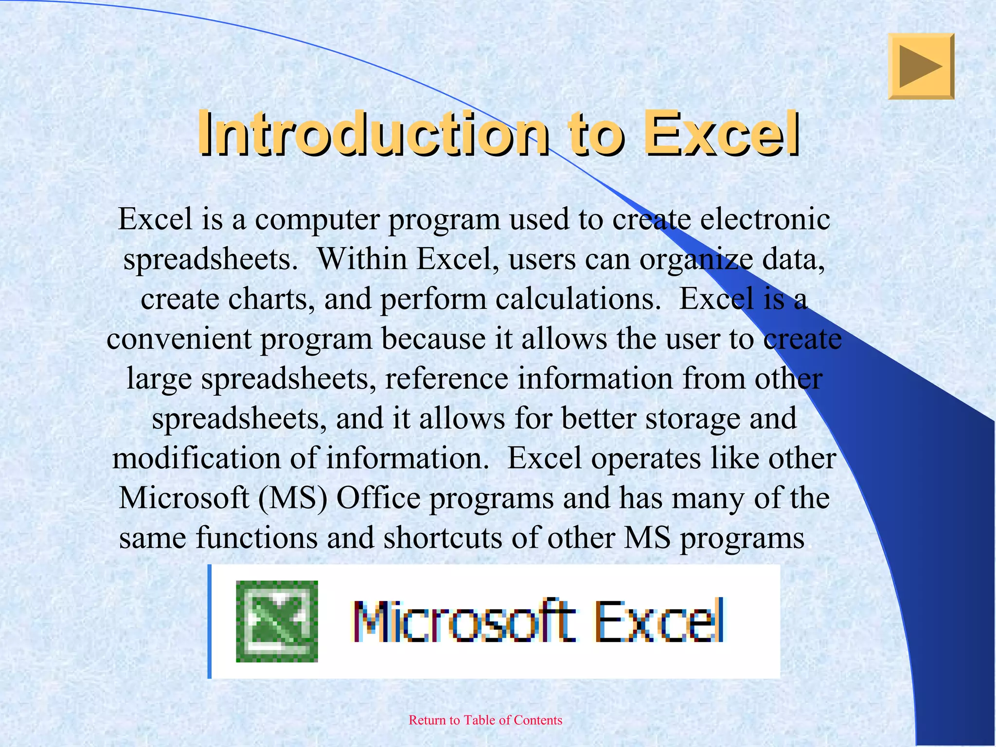 Return to Table of Contents
Excel is a computer program used to create electronic
spreadsheets. Within Excel, users can organize data,
create charts, and perform calculations. Excel is a
convenient program because it allows the user to create
large spreadsheets, reference information from other
spreadsheets, and it allows for better storage and
modification of information. Excel operates like other
Microsoft (MS) Office programs and has many of the
same functions and shortcuts of other MS programs.
Introduction to ExcelIntroduction to Excel
 