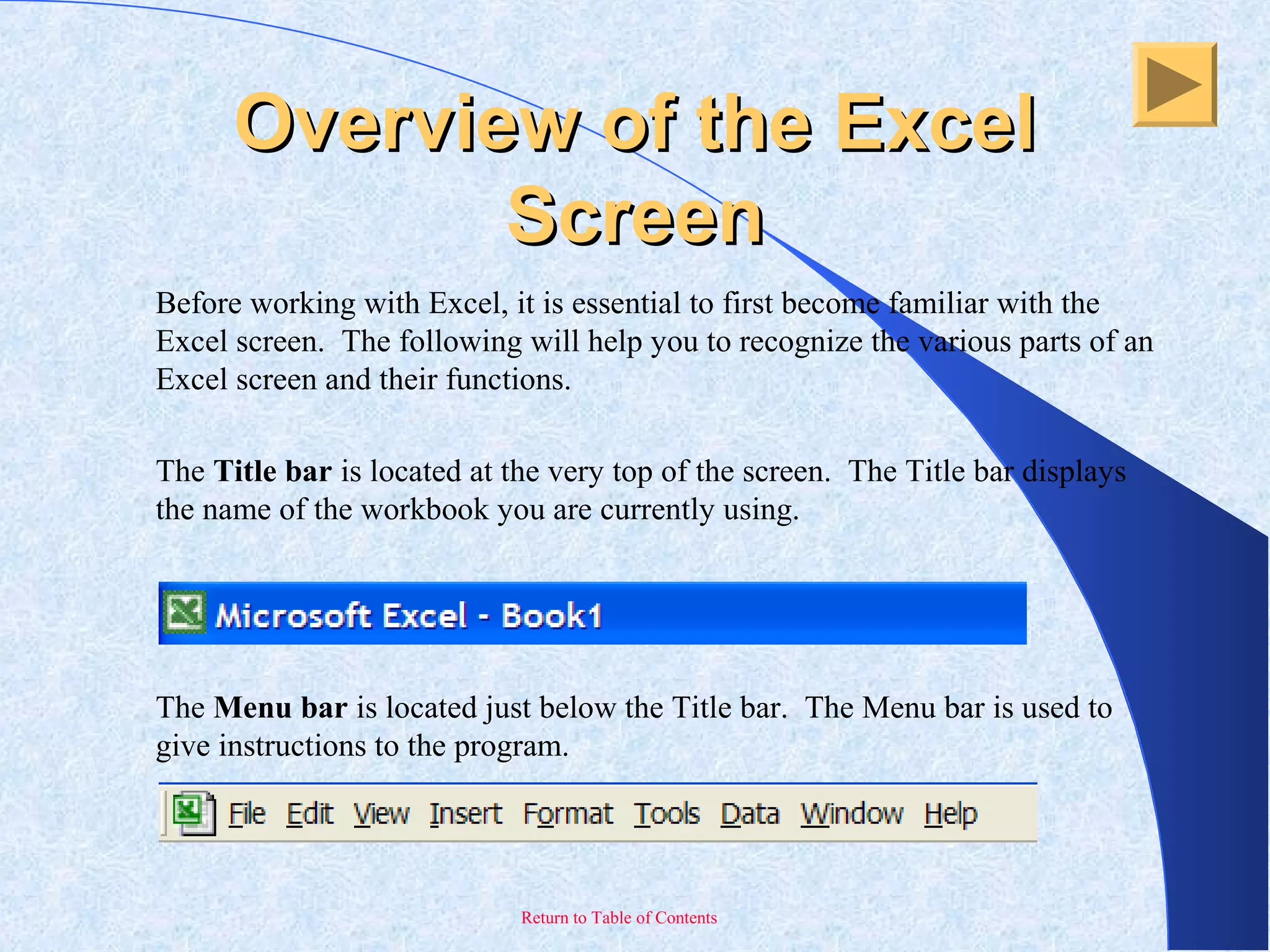 Return to Table of Contents
Overview of the ExcelOverview of the Excel
ScreenScreen
Before working with Excel, it is essential to first become familiar with the
Excel screen. The following will help you to recognize the various parts of an
Excel screen and their functions.
The Title bar is located at the very top of the screen. The Title bar displays
the name of the workbook you are currently using.
The Menu bar is located just below the Title bar. The Menu bar is used to
give instructions to the program.
 