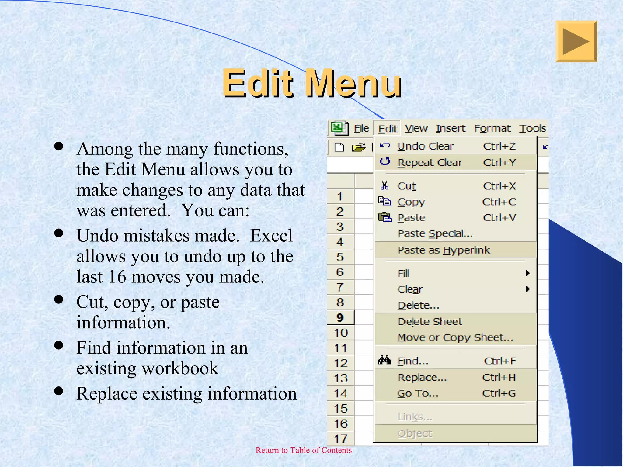 Return to Table of Contents
Edit MenuEdit Menu
 Among the many functions,
the Edit Menu allows you to
make changes to any data that
was entered. You can:
 Undo mistakes made. Excel
allows you to undo up to the
last 16 moves you made.
 Cut, copy, or paste
information.
 Find information in an
existing workbook
 Replace existing information.
 