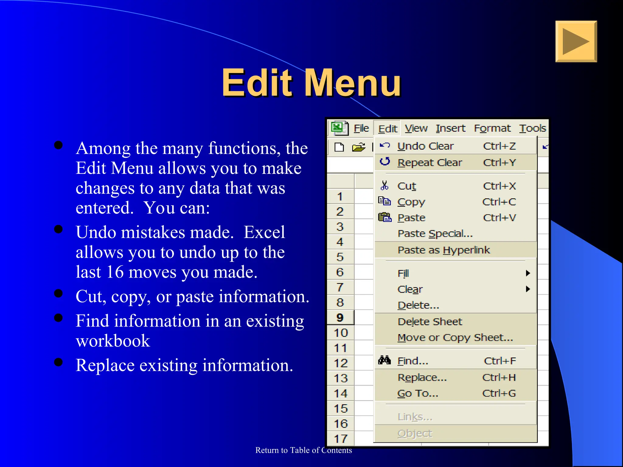 Return to Table of Contents
Edit Menu
Edit Menu
 Among the many functions, the
Edit Menu allows you to make
changes to any data that was
entered. You can:
 Undo mistakes made. Excel
allows you to undo up to the
last 16 moves you made.
 Cut, copy, or paste information.
 Find information in an existing
workbook
 Replace existing information.
 