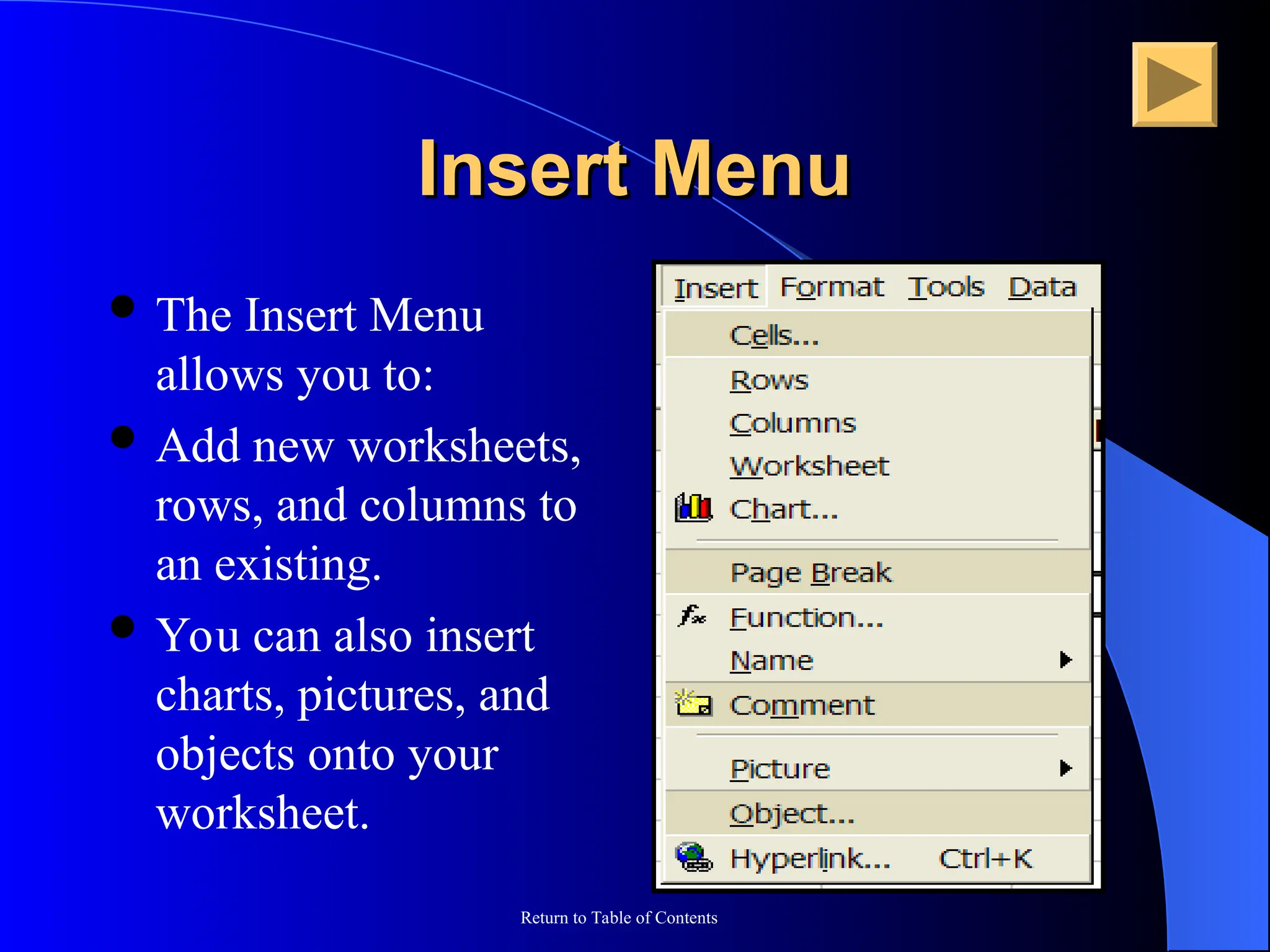 Return to Table of Contents
Insert Menu
Insert Menu
 The Insert Menu
allows you to:
 Add new worksheets,
rows, and columns to
an existing.
 You can also insert
charts, pictures, and
objects onto your
worksheet.
 