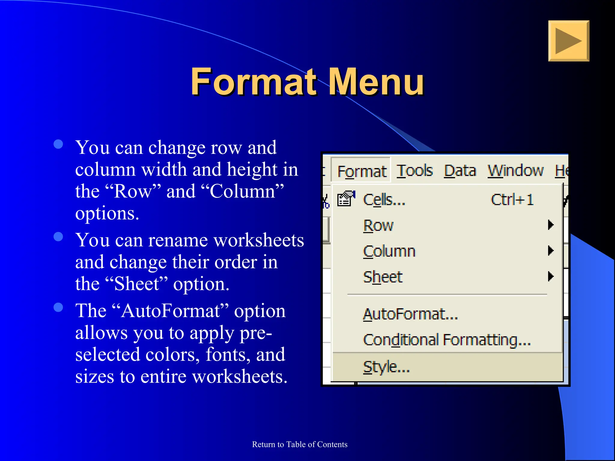 Return to Table of Contents
Format Menu
Format Menu
 You can change row and
column width and height in
the “Row” and “Column”
options.
 You can rename worksheets
and change their order in
the “Sheet” option.
 The “AutoFormat” option
allows you to apply pre-
selected colors, fonts, and
sizes to entire worksheets.
 