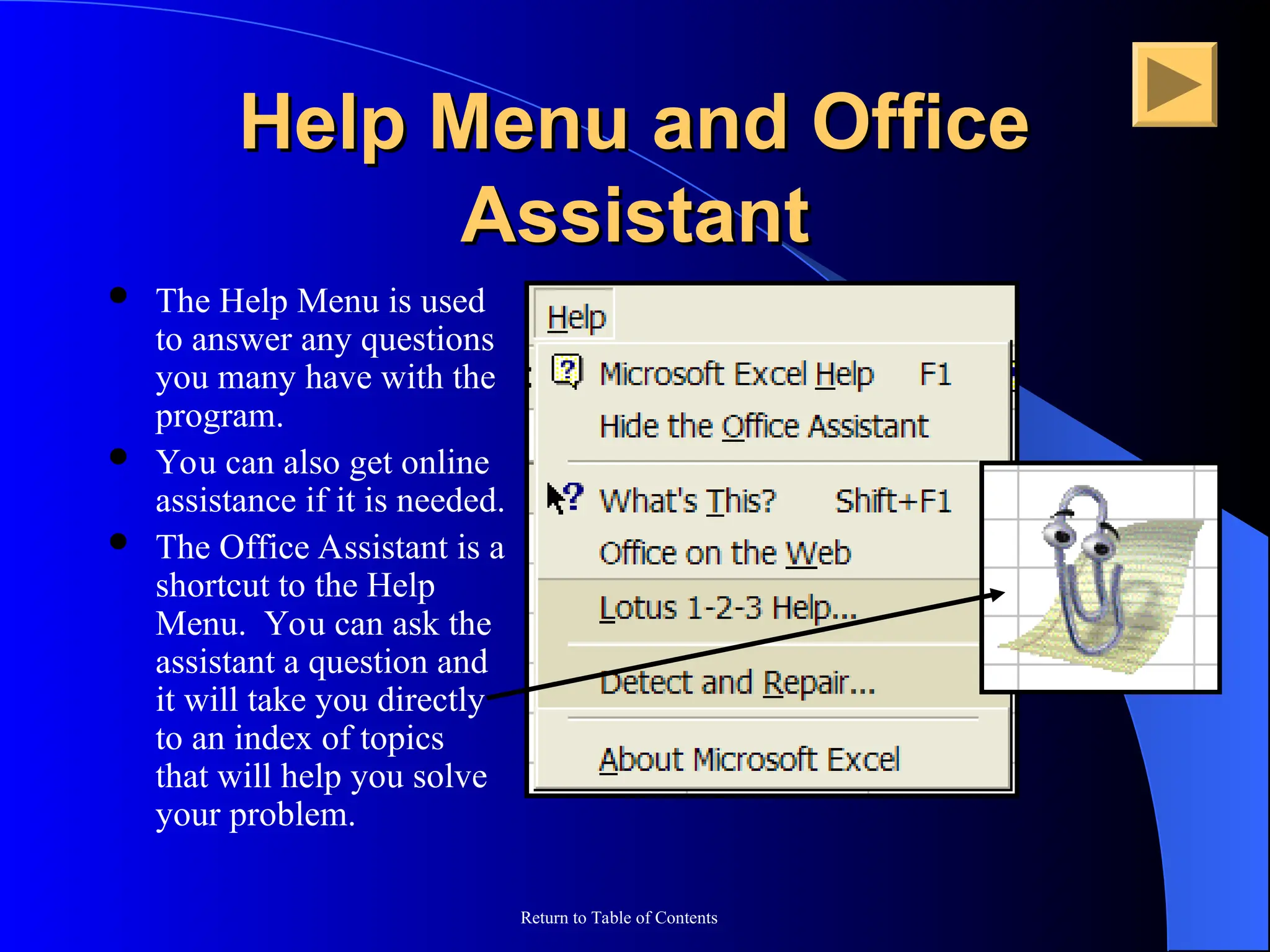 Return to Table of Contents
Help Menu and Office
Help Menu and Office
Assistant
Assistant
 The Help Menu is used
to answer any questions
you many have with the
program.
 You can also get online
assistance if it is needed.
 The Office Assistant is a
shortcut to the Help
Menu. You can ask the
assistant a question and
it will take you directly
to an index of topics
that will help you solve
your problem.
 