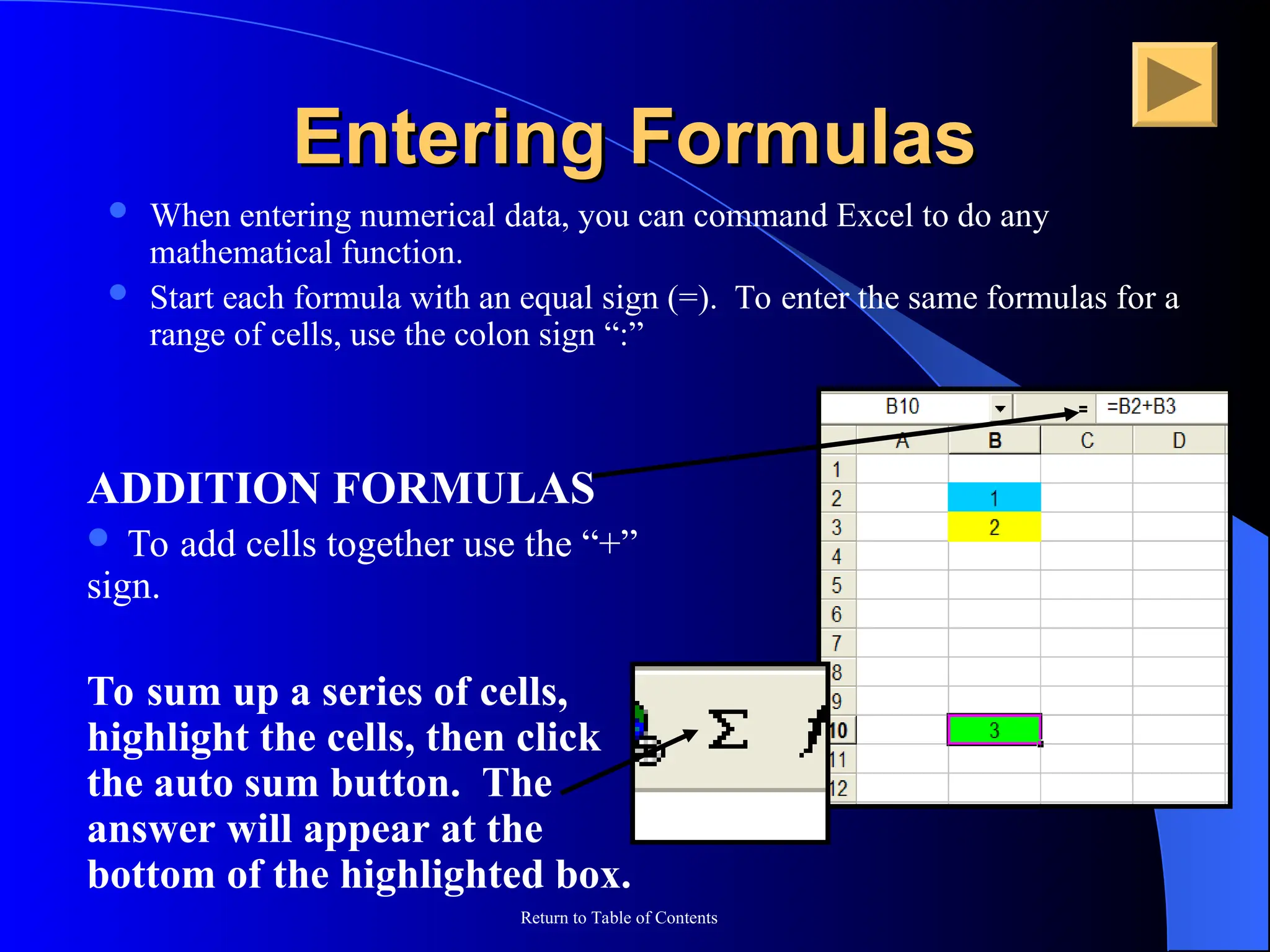Return to Table of Contents
Entering Formulas
Entering Formulas
 When entering numerical data, you can command Excel to do any
mathematical function.
 Start each formula with an equal sign (=). To enter the same formulas for a
range of cells, use the colon sign “:”
ADDITION FORMULAS
 To add cells together use the “+”
sign.
To sum up a series of cells,
highlight the cells, then click
the auto sum button. The
answer will appear at the
bottom of the highlighted box.
 
