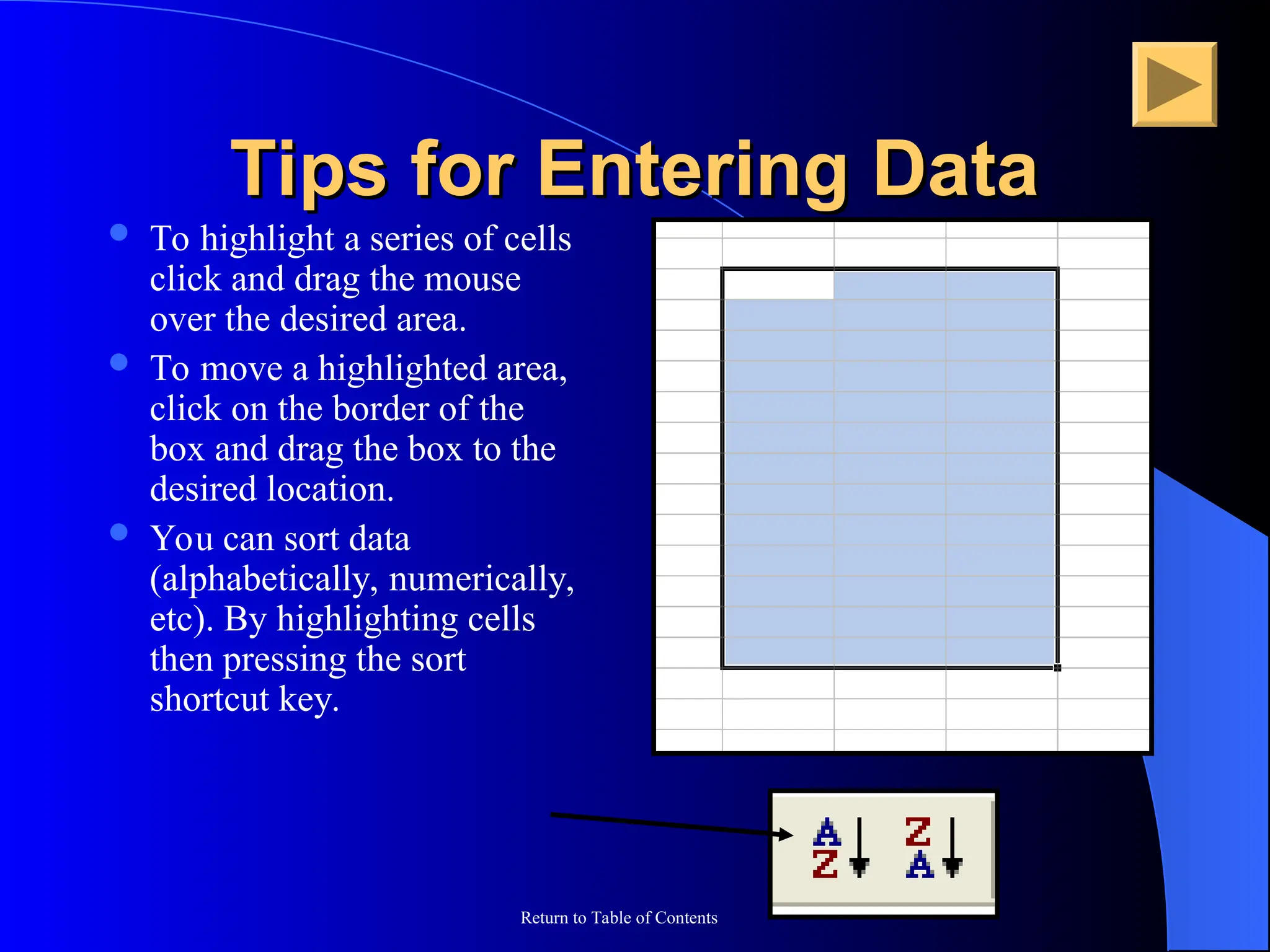 Return to Table of Contents
Tips for Entering Data
Tips for Entering Data
 To highlight a series of cells
click and drag the mouse
over the desired area.
 To move a highlighted area,
click on the border of the
box and drag the box to the
desired location.
 You can sort data
(alphabetically, numerically,
etc). By highlighting cells
then pressing the sort
shortcut key.
 