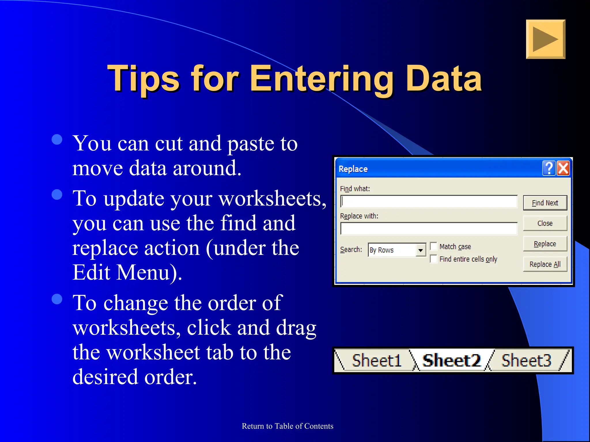 Return to Table of Contents
Tips for Entering Data
Tips for Entering Data
 You can cut and paste to
move data around.
 To update your worksheets,
you can use the find and
replace action (under the
Edit Menu).
 To change the order of
worksheets, click and drag
the worksheet tab to the
desired order.
 