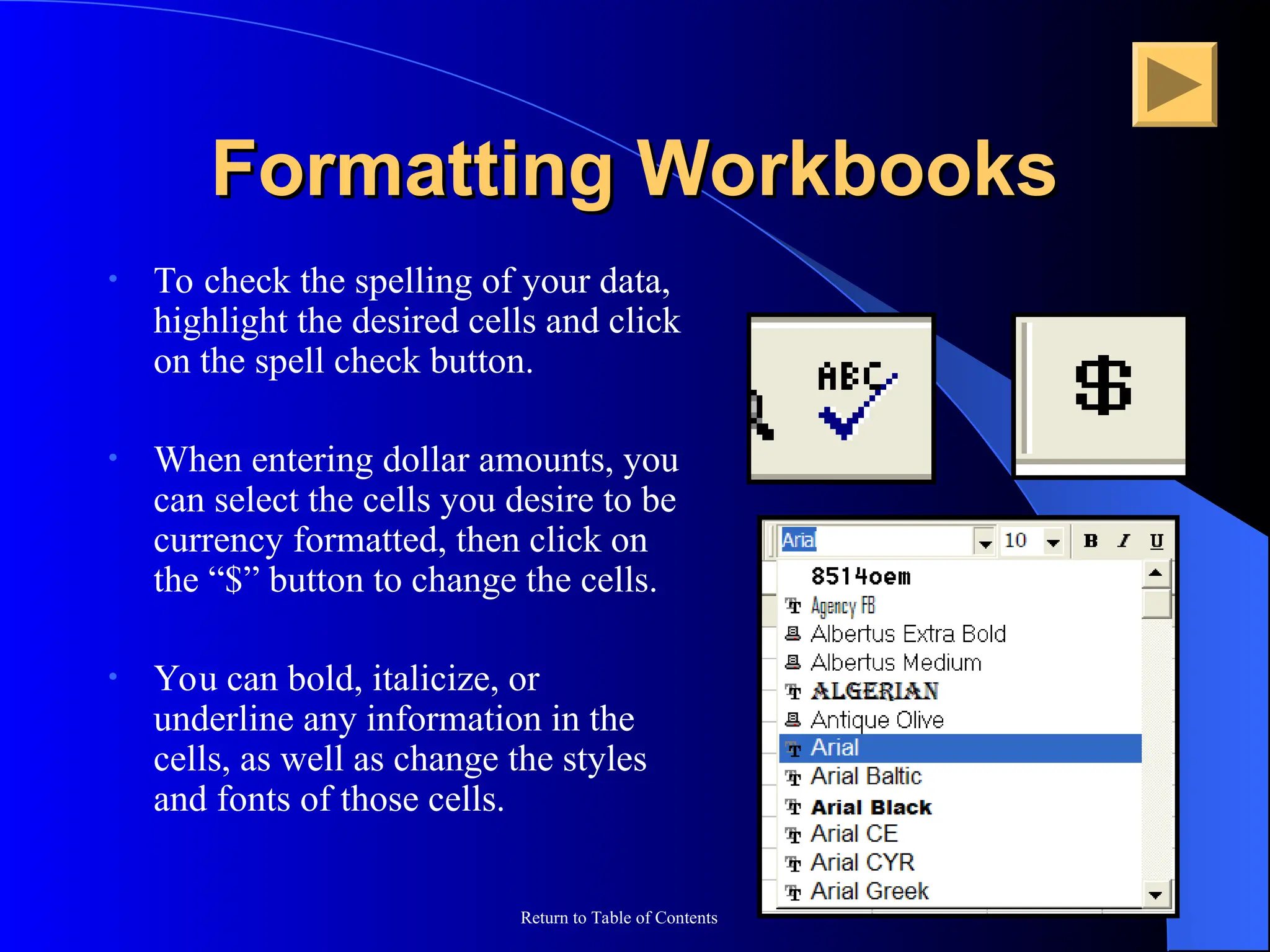 Return to Table of Contents
Formatting Workbooks
Formatting Workbooks
• To check the spelling of your data,
highlight the desired cells and click
on the spell check button.
• When entering dollar amounts, you
can select the cells you desire to be
currency formatted, then click on
the “$” button to change the cells.
• You can bold, italicize, or
underline any information in the
cells, as well as change the styles
and fonts of those cells.
 