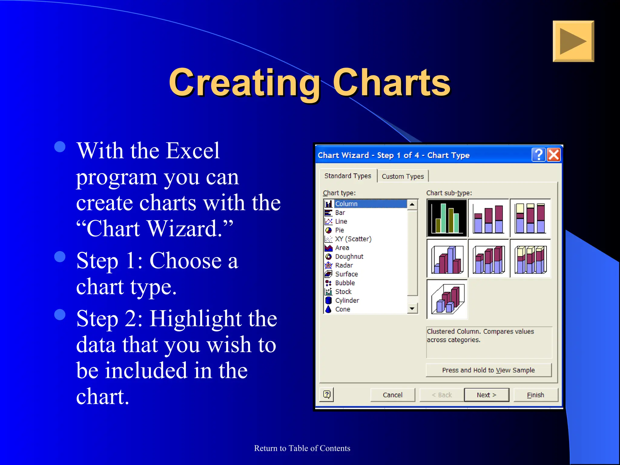 Return to Table of Contents
Creating Charts
Creating Charts
 With the Excel
program you can
create charts with the
“Chart Wizard.”
 Step 1: Choose a
chart type.
 Step 2: Highlight the
data that you wish to
be included in the
chart.
 
