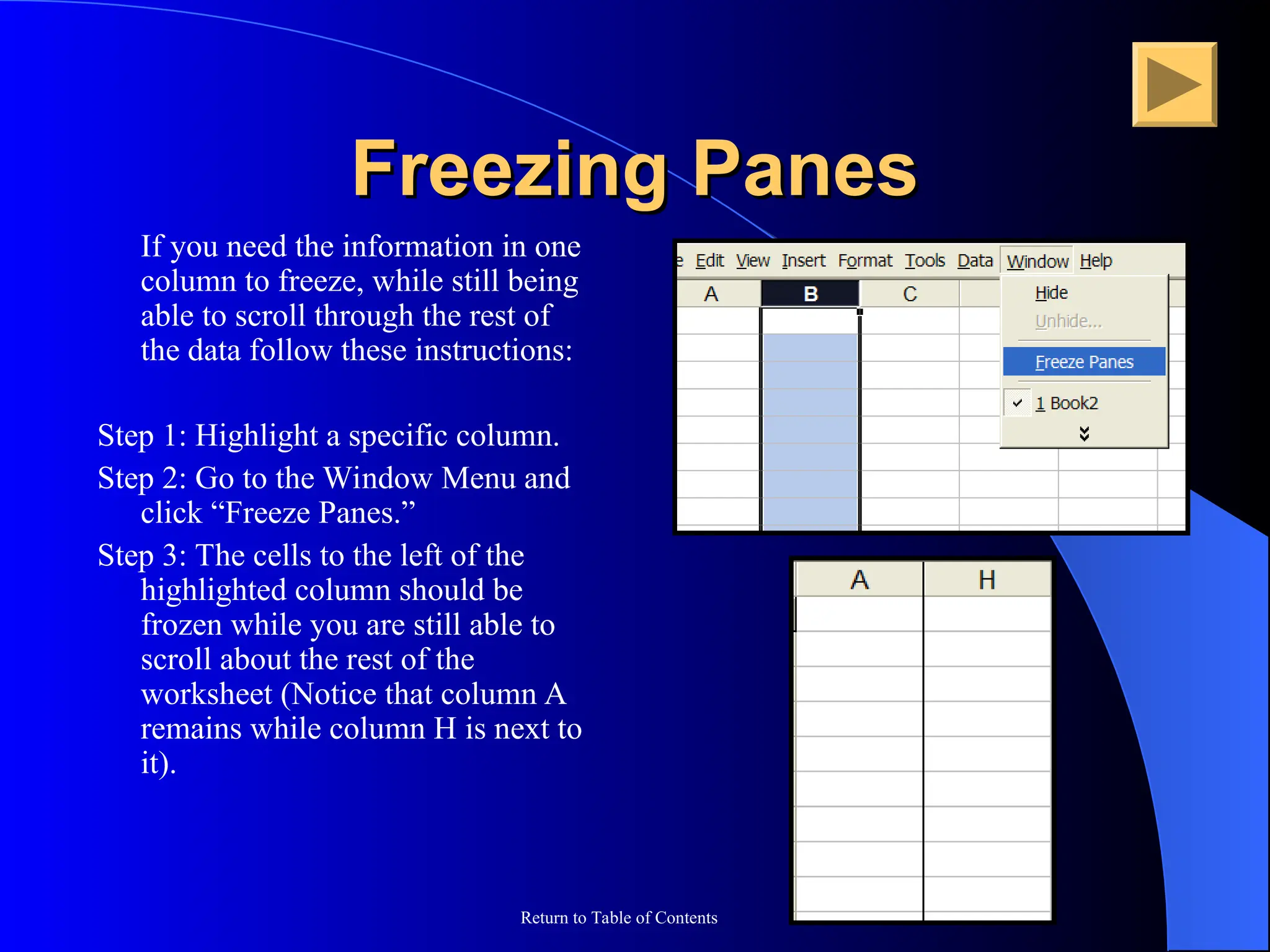 Return to Table of Contents
Freezing Panes
Freezing Panes
If you need the information in one
column to freeze, while still being
able to scroll through the rest of
the data follow these instructions:
Step 1: Highlight a specific column.
Step 2: Go to the Window Menu and
click “Freeze Panes.”
Step 3: The cells to the left of the
highlighted column should be
frozen while you are still able to
scroll about the rest of the
worksheet (Notice that column A
remains while column H is next to
it).
 