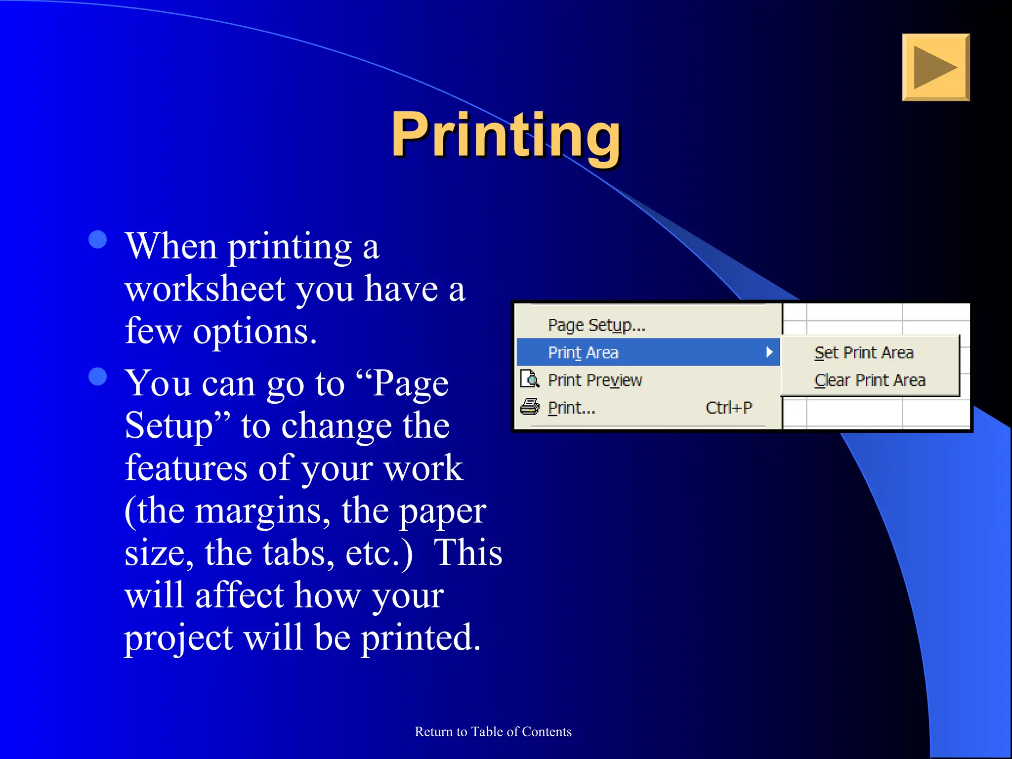 Return to Table of Contents
Printing
Printing
 When printing a
worksheet you have a
few options.
 You can go to “Page
Setup” to change the
features of your work
(the margins, the paper
size, the tabs, etc.) This
will affect how your
project will be printed.
 