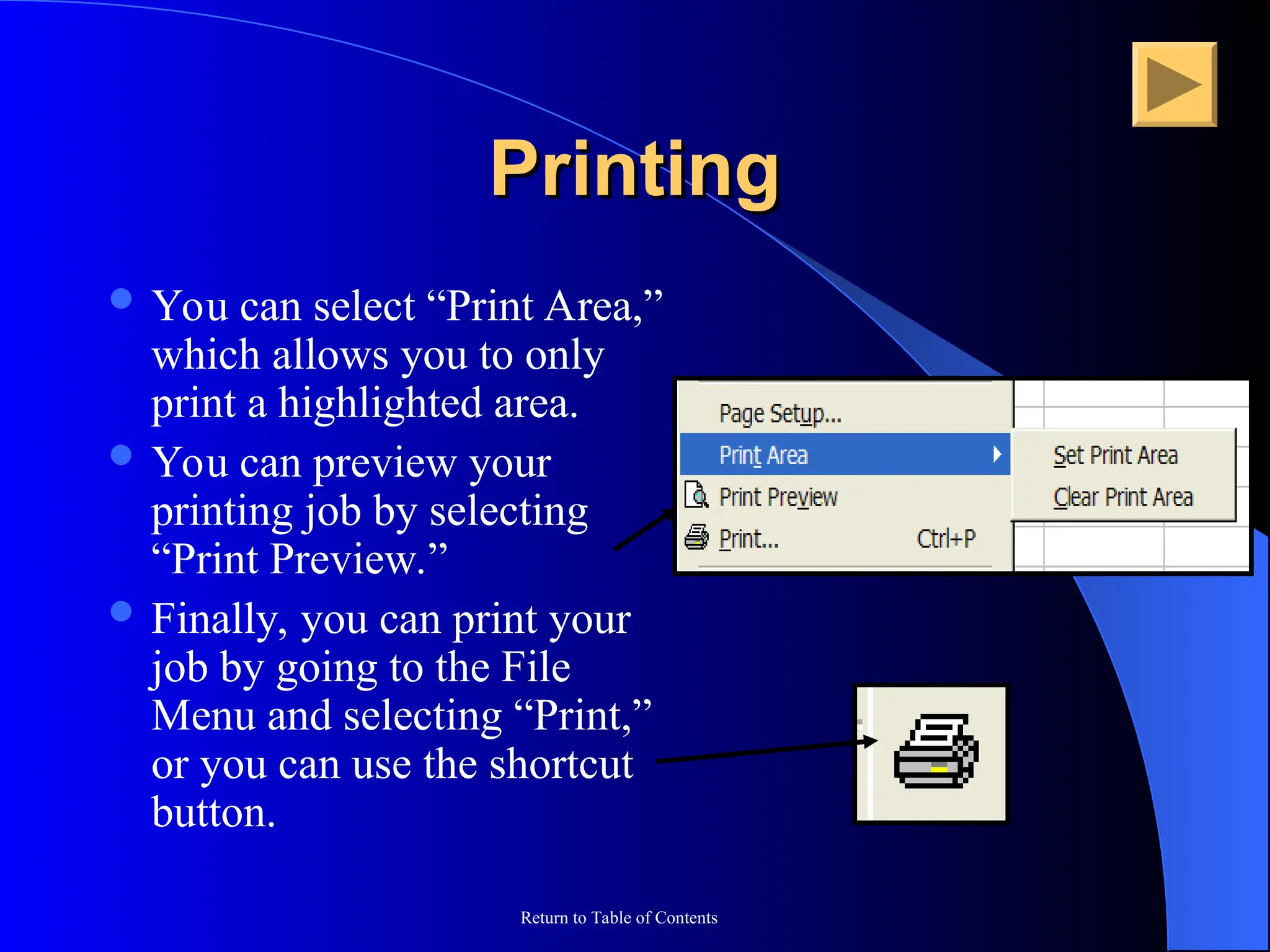 Return to Table of Contents
Printing
Printing
 You can select “Print Area,”
which allows you to only
print a highlighted area.
 You can preview your
printing job by selecting
“Print Preview.”
 Finally, you can print your
job by going to the File
Menu and selecting “Print,”
or you can use the shortcut
button.
 