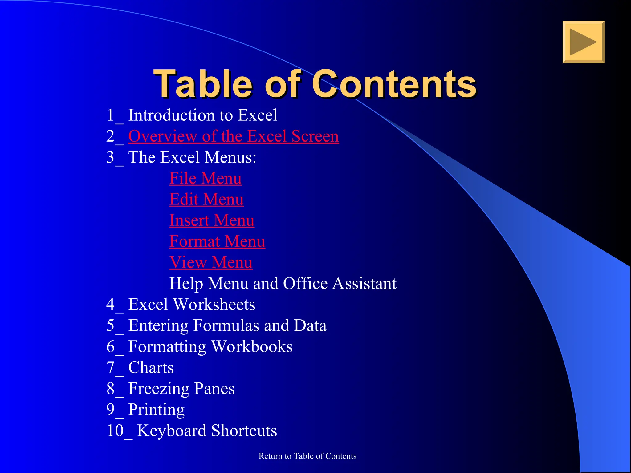 Return to Table of Contents
Table of Contents
Table of Contents
1_ Introduction to Excel
2_ Overview of the Excel Screen
3_ The Excel Menus:
File Menu
Edit Menu
Insert Menu
Format Menu
View Menu
Help Menu and Office Assistant
4_ Excel Worksheets
5_ Entering Formulas and Data
6_ Formatting Workbooks
7_ Charts
8_ Freezing Panes
9_ Printing
10_ Keyboard Shortcuts
 