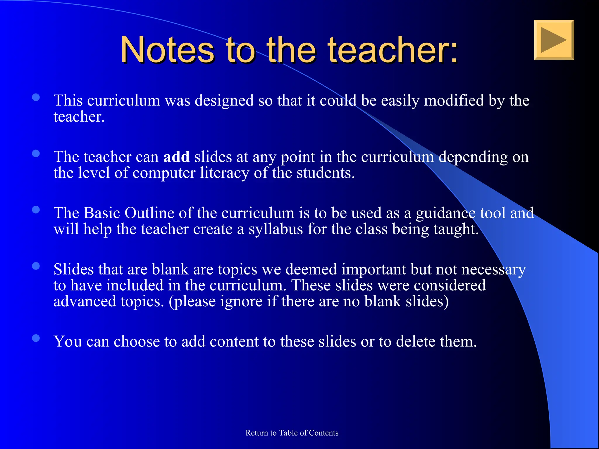 Return to Table of Contents
Notes to the teacher:
Notes to the teacher:
 This curriculum was designed so that it could be easily modified by the
teacher.
 The teacher can add slides at any point in the curriculum depending on
the level of computer literacy of the students.
 The Basic Outline of the curriculum is to be used as a guidance tool and
will help the teacher create a syllabus for the class being taught.
 Slides that are blank are topics we deemed important but not necessary
to have included in the curriculum. These slides were considered
advanced topics. (please ignore if there are no blank slides)
 You can choose to add content to these slides or to delete them.
 