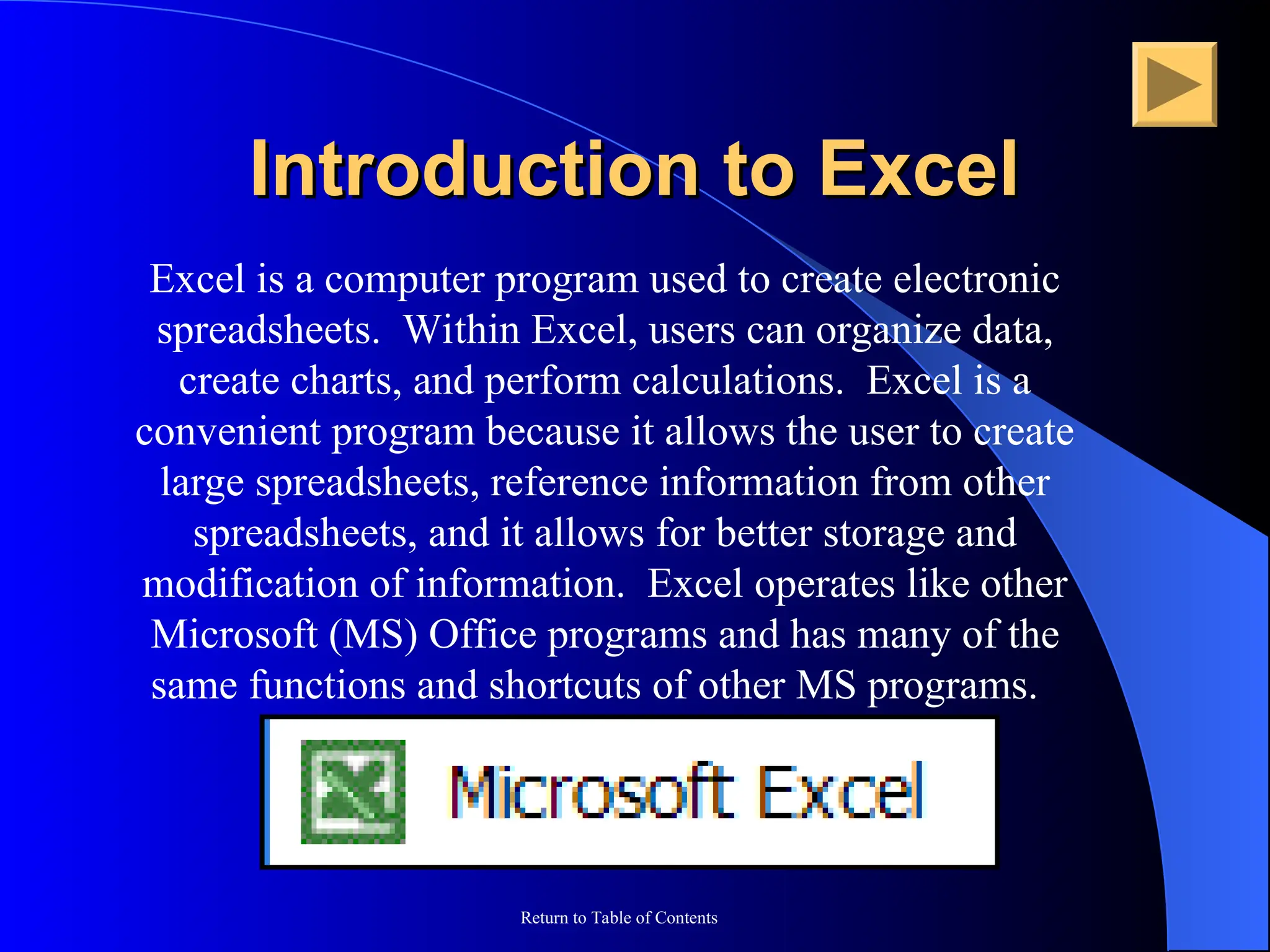 Return to Table of Contents
Excel is a computer program used to create electronic
spreadsheets. Within Excel, users can organize data,
create charts, and perform calculations. Excel is a
convenient program because it allows the user to create
large spreadsheets, reference information from other
spreadsheets, and it allows for better storage and
modification of information. Excel operates like other
Microsoft (MS) Office programs and has many of the
same functions and shortcuts of other MS programs.
Introduction to Excel
Introduction to Excel
 