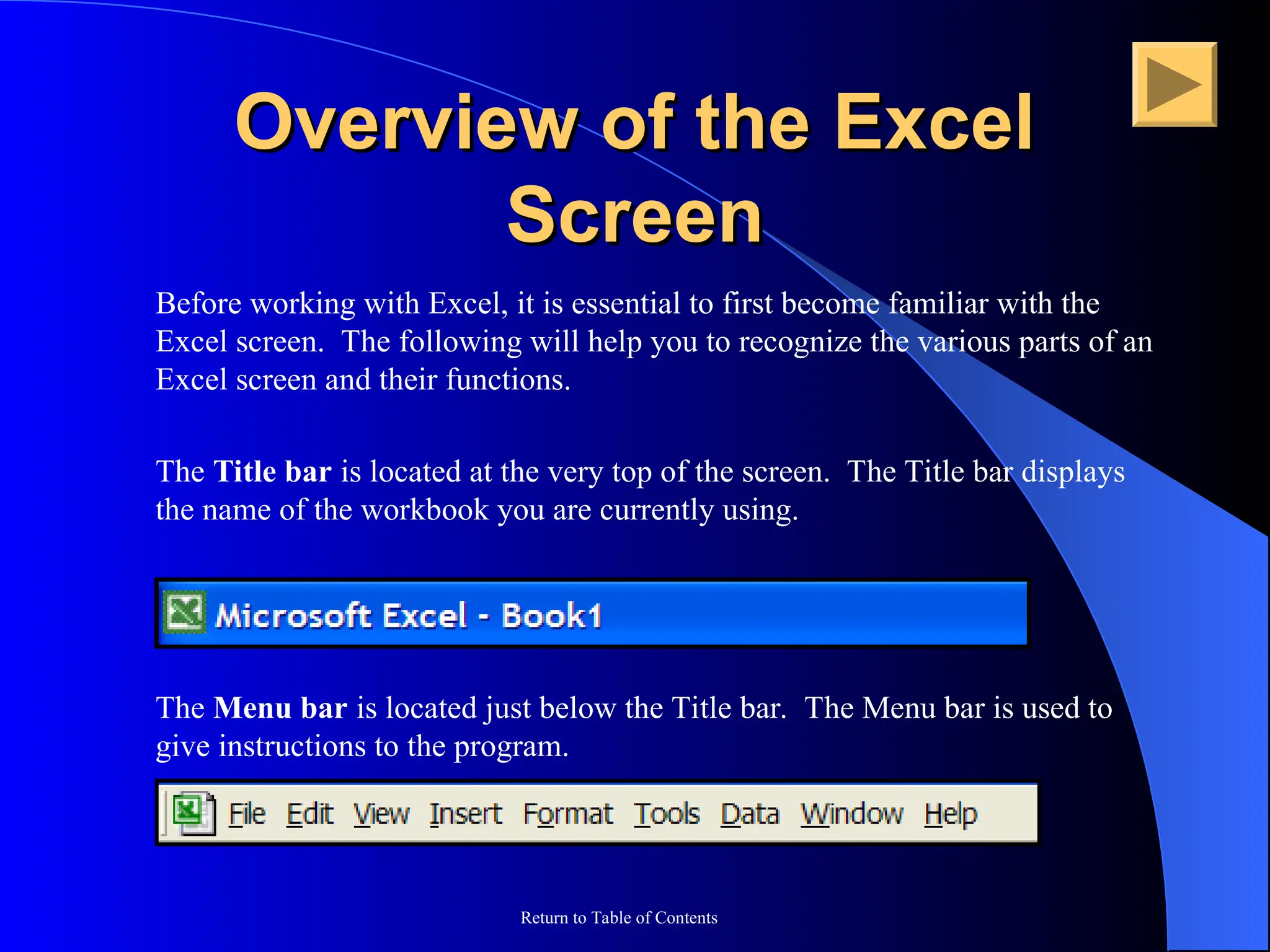 Return to Table of Contents
Overview of the Excel
Overview of the Excel
Screen
Screen
Before working with Excel, it is essential to first become familiar with the
Excel screen. The following will help you to recognize the various parts of an
Excel screen and their functions.
The Title bar is located at the very top of the screen. The Title bar displays
the name of the workbook you are currently using.
The Menu bar is located just below the Title bar. The Menu bar is used to
give instructions to the program.
 