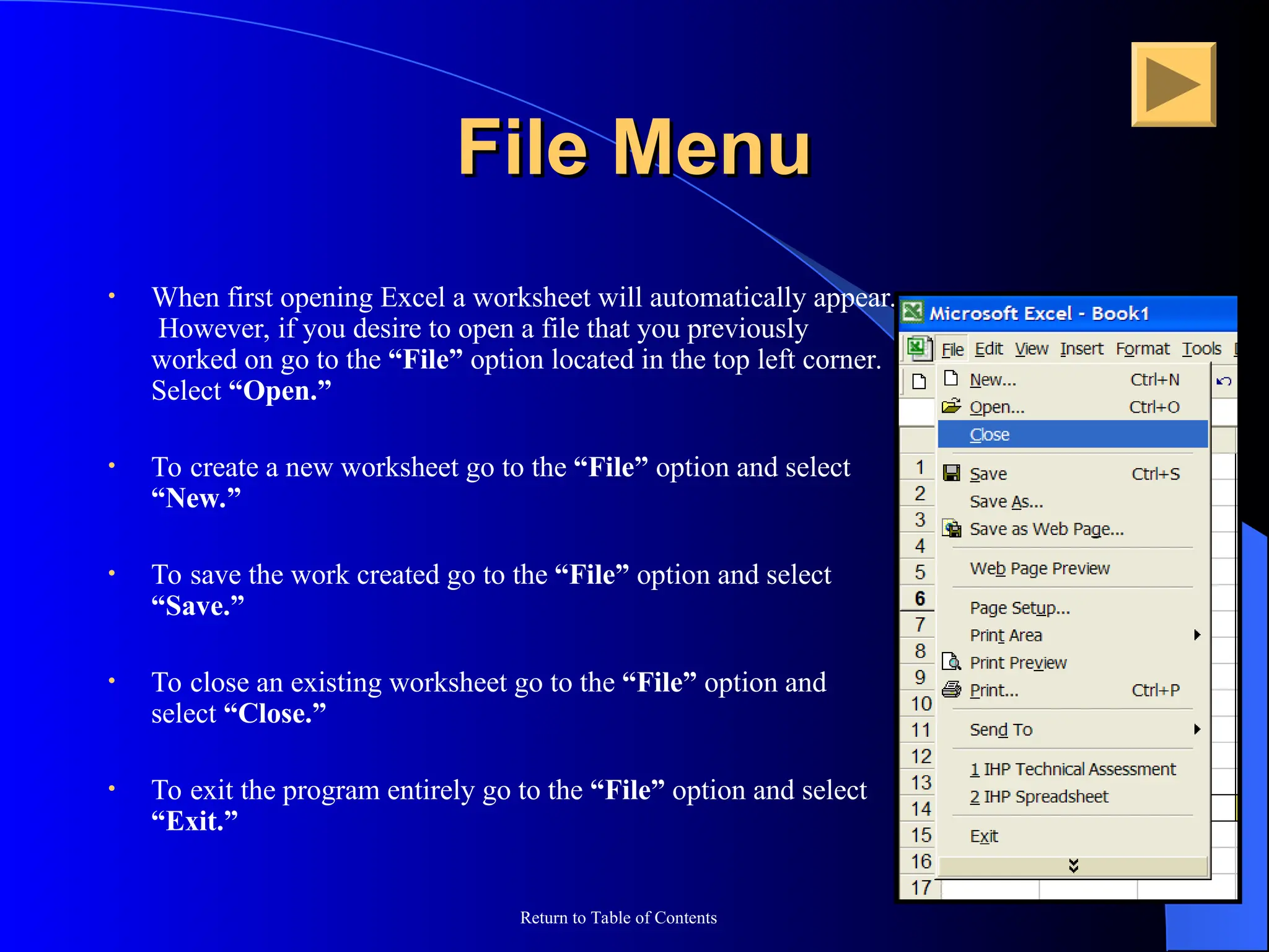 Return to Table of Contents
File Menu
File Menu
• When first opening Excel a worksheet will automatically appear.
However, if you desire to open a file that you previously
worked on go to the “File” option located in the top left corner.
Select “Open.”
• To create a new worksheet go to the “File” option and select
“New.”
• To save the work created go to the “File” option and select
“Save.”
• To close an existing worksheet go to the “File” option and
select “Close.”
• To exit the program entirely go to the “File” option and select
“Exit.”
 