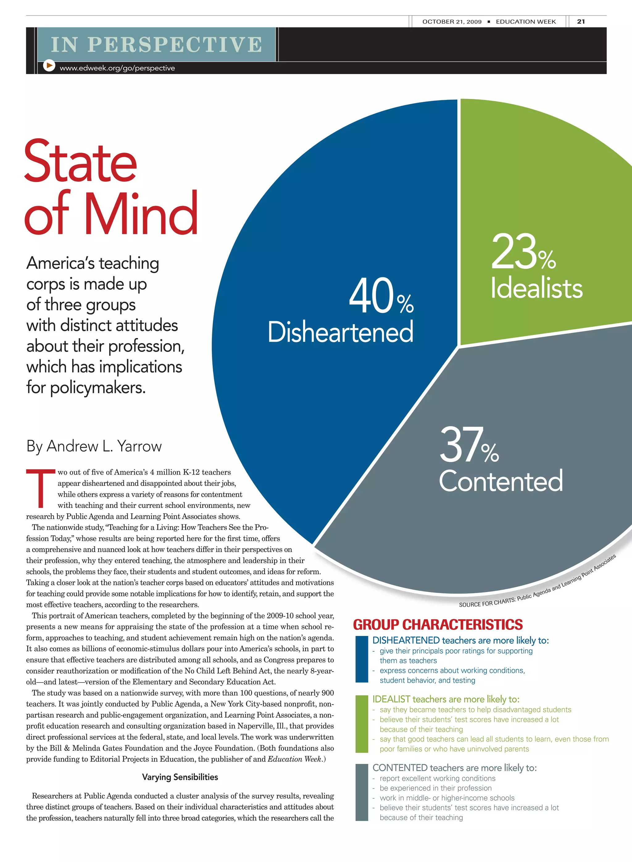 OCTOBER 21, 2009      ■   EDUCATION WEEK                         21



       I N PER SPECT I V E
          www.edweek.org/go/perspective




State
of Mind
America’s teaching                                                                                                                              23%
corps is made up
of three groups
with distinct attitudes
                                                                                                      40%                                       Idealists
about their profession,
                                                                             Disheartened
which has implications
for policymakers.


By Andrew L. Yarrow
                                                                                                                              37%
T                                                                                                                             Contented
           wo out of ﬁve of America’s 4 million K-12 teachers
           appear disheartened and disappointed about their jobs,
           while others express a variety of reasons for contentment
           with teaching and their current school environments, new
research by Public Agenda and Learning Point Associates shows.
  The nationwide study, “Teaching for a Living: How Teachers See the Pro-
fession Today,” whose results are being reported here for the ﬁrst time, offers
a comprehensive and nuanced look at how teachers differ in their perspectives on
their profession, why they entered teaching, the atmosphere and leadership in their                                                                                                                             te s
                                                                                                                                                                                                             cia
                                                                                                                                                                                                        so
                                                                                                                                                                                                      As
schools, the problems they face, their students and student outcomes, and ideas for reform.                                                                                                   oin
                                                                                                                                                                                                  t
                                                                                                                                                                                            gP
Taking a closer look at the nation’s teacher corps based on educators’ attitudes and motivations                                                                                      a rnin
                                                                                                                                                                             n   d Le
                                                                                                                                                                        da a
for teaching could provide some notable implications for how to identify, retain, and support the                                                            blic   Agen
                                                                                                                                                      TS: Pu
most effective teachers, according to the researchers.                                                                              SOU RCE   FOR CHAR

  This portrait of American teachers, completed by the beginning of the 2009-10 school year,
presents a new means for appraising the state of the profession at a time when school re-             GROUP CHARACTERISTICS
form, approaches to teaching, and student achievement remain high on the nation’s agenda.               DISHEARTENED teachers are more likely to:
It also comes as billions of economic-stimulus dollars pour into America’s schools, in part to          - give their principals poor ratings for supporting
ensure that effective teachers are distributed among all schools, and as Congress prepares to             them as teachers
consider reauthorization or modiﬁcation of the No Child Left Behind Act, the nearly 8-year-             - express concerns about working conditions,
old—and latest—version of the Elementary and Secondary Education Act.                                     student behavior, and testing
  The study was based on a nationwide survey, with more than 100 questions, of nearly 900
teachers. It was jointly conducted by Public Agenda, a New York City-based nonproﬁt, non-
                                                                                                        IDEALIST teachers are more likely to:
                                                                                                        - say they became teachers to help disadvantaged students
partisan research and public-engagement organization, and Learning Point Associates, a non-
                                                                                                        - believe their students’ test scores have increased a lot
proﬁt education research and consulting organization based in Naperville, Ill., that provides             because of their teaching
direct professional services at the federal, state, and local levels. The work was underwritten         - say that good teachers can lead all students to learn, even those from
by the Bill & Melinda Gates Foundation and the Joyce Foundation. (Both foundations also                   poor families or who have uninvolved parents
provide funding to Editorial Projects in Education, the publisher of and Education Week.)
                                                                                                        CONTENTED teachers are more likely to:
                                     Varying Sensibilities                                              -   report excellent working conditions
                                                                                                        -   be experienced in their profession
  Researchers at Public Agenda conducted a cluster analysis of the survey results, revealing            -   work in middle- or higher-income schools
three distinct groups of teachers. Based on their individual characteristics and attitudes about        -   believe their students’ test scores have increased a lot
the profession, teachers naturally fell into three broad categories, which the researchers call the         because of their teaching
 