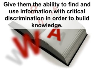 Give them the ability to find and use information with critical discrimination in order to build knowledge.