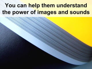 You can help them understand the power of images and sounds