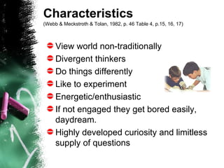 Characteristics  (Webb & Meckstroth & Tolan, 1982, p. 46 Table 4, p.15, 16, 17)   View world non-traditionally Divergent thinkers Do things differently Like to experiment Energetic/enthusiastic   If not engaged they get bored easily, daydream.  Highly developed curiosity and limitless supply of questions 