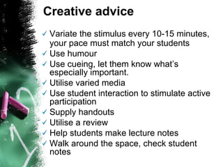 Variate the stimulus every 10-15 minutes, your pace must match your students Use humour  Use cueing, let them know what’s especially important. Utilise varied media  Use student interaction to stimulate active participation  Supply handouts Utilise a review  Help students make lecture notes  Walk around the space, check student notes Creative advice 