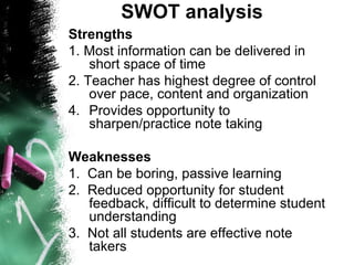 SWOT analysis  Strengths  1. Most information can be delivered in short space of time  2. Teacher has highest degree of control over pace, content and organization  Provides opportunity to sharpen/practice note taking Weaknesses 1.  Can be boring, passive learning 2.  Reduced opportunity for student feedback, difficult to determine student understanding 3.  Not all students are effective note takers 