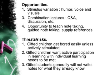 Opportunities.   1.  Stimulus variation : humor, voice and visuals  Combination lectures : Q&A, discussion, etc.  Opportunity to teach note taking, guided note taking, supply references Threats/risks. 1.  Gifted children get bored easily unless actively stimulated 2. Gifted children want active participation in learning with individual learning needs to be met 3. Gifted students generally will not write notes for what they already know 