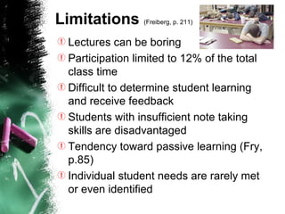 Limitations  (Freiberg, p. 211)   Lectures can be boring   Participation limited to 12% of the total class time  Difficult to determine student learning and receive feedback Students with insufficient note taking skills are disadvantaged  Tendency toward passive learning  (Fry, p.85)   Individual student needs are rarely met or even identified 