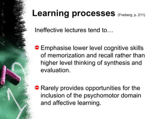 Learning processes  (Freiberg, p. 211)   Ineffective lectures tend to…   Emphasise lower level cognitive skills of memorization and recall rather than higher level thinking of synthesis and evaluation. Rarely provides opportunities for the inclusion of the psychomotor domain and affective learning. 