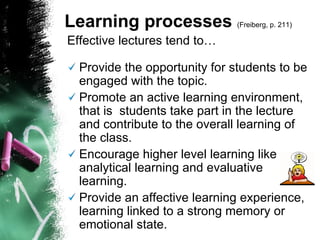 Effective lectures tend to…   Provide the opportunity for students to be engaged with the topic. Promote an active learning environment, that is  students take part in the lecture and contribute to the overall learning of the class. Encourage higher level learning like analytical learning and evaluative learning. Provide an affective learning experience, learning linked to a strong memory or emotional state. Learning processes  (Freiberg, p. 211)   