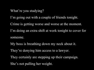 Whatre you studying?
Im going out with a couple of friends tonight.
Crime is getting worse and worse at the moment.
Im doing an extra shift at work tonight to cover for
someone.
My boss is breathing down my neck about it.
Theyre denying him access to a lawyer.
They certainly are stepping up their campaign.
Shes not pulling her weight.
 
