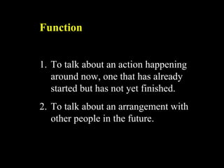 Function
1. To talk about an action happening
around now, one that has already
started but has not yet finished.
2. To talk about an arrangement with
other people in the future.
 