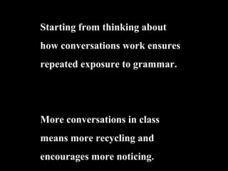 Starting from thinking about
how conversations work ensures
repeated exposure to grammar.
More conversations in class
means more recycling and
encourages more noticing.
 