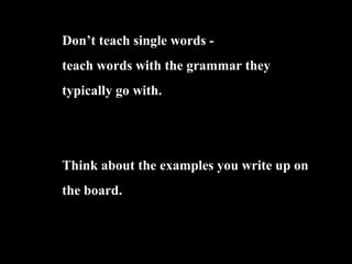 Dont teach single words -
teach words with the grammar they
typically go with.
Think about the examples you write up on
the board.
 