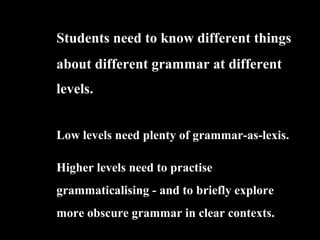 Students need to know different things
about different grammar at different
levels.
Low levels need plenty of grammar-as-lexis.
Higher levels need to practise
grammaticalising - and to briefly explore
more obscure grammar in clear contexts.
 