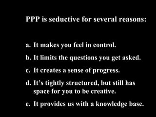 PPP is seductive for several reasons:
a. It makes you feel in control.
b. It limits the questions you get asked.
c. It creates a sense of progress.
d. Its tightly structured, but still has
space for you to be creative.
e. It provides us with a knowledge base.
 