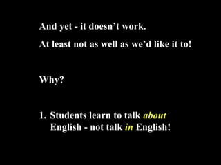 And yet - it doesnt work.
At least not as well as wed like it to!
Why?
1. Students learn to talk about
English - not talk in English!
 