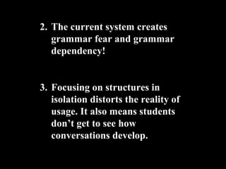 2. The current system creates
grammar fear and grammar
dependency!
3. Focusing on structures in
isolation distorts the reality of
usage. It also means students
dont get to see how
conversations develop.
 