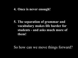 4. Once is never enough!
5. The separation of grammar and
vocabulary makes life harder for
students - and asks much more of
them!
So how can we move things forward?
 