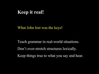 Keep it real!
What John lost was the keys!
Teach grammar in real-world situations.
Dont over-stretch structures lexically.
Keep things true to what you say and hear.
 