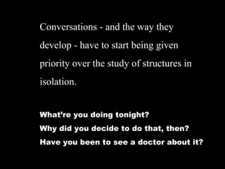 Conversations - and the way they
develop - have to start being given
priority over the study of structures in
isolation.
Whatre you doing tonight?
Why did you decide to do that, then?
Have you been to see a doctor about it?
 