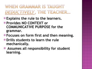  Explains the rule to the learners.
 Provides NO CONTEXT or
COMMUNICATIVE PURPOSE for the
grammar.
 Focuses on form first and then meaning.
 Drills students to learn the rule
mechanically.
 Assumes all responsibility for student
learning.
 