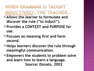 Allows the learner to formulate and
discover the rule (“to induct”).
 Provides a CONTEXT and PURPOSE for
use.
 Focuses on meaning first and form
second.
 Helps learners discover the rule through
meaningful communication.
 Empowers the students to problem solve
and learn how to learn a language.
Source: Donato, 2002
 