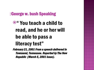 “ You teach a child to
read, and he or her will
be able to pass a
literacy test”
February 21, 2001 From a speech delivered in
Townsend, Tennessee. Reported by The New
Republic (March 5, 2001 issue).
George w. bush Speaking
:
 