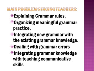 Explaining Grammar rules.
Organizing meaningful grammar
practice.
Integrating new grammar with
the existing grammar knowledge.
Dealing with grammar errors
Integrating grammar knowledge
with teaching communicative
skills
 
