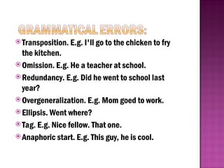 Transposition. E.g. I'll go to the chicken to fry
the kitchen.
 Omission. E.g. He a teacher at school.
 Redundancy. E.g. Did he went to school last
year?
 Overgeneralization. E.g. Mom goed to work.
 Ellipsis. Went where?
 Tag. E.g. Nice fellow. That one.
 Anaphoric start. E.g. This guy, he is cool.
 