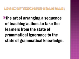 the art of arranging a sequence
of teaching actions to take the
learners from the state of
grammatical ignorance to the
state of grammatical knowledge.
 