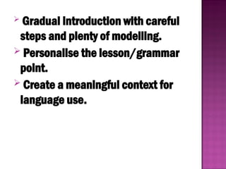  Gradual introduction with careful
steps and plenty of modelling.
 Personalise the lesson/grammar
point.
 Create a meaningful context for
language use.
 