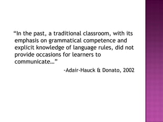 “In the past, a traditional classroom, with its
emphasis on grammatical competence and
explicit knowledge of language rules, did not
provide occasions for learners to
communicate…”
-Adair-Hauck & Donato, 2002
 